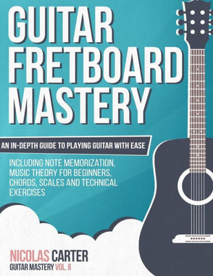 Guitar Fretboard Mastery: An In-Depth Guide To Playing Guitar With Ease, Including Note Memorization, Music Theory For Beginners, Chords, Scales And Technical Exercises (Guitar Mastery)