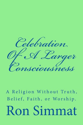 Celebration Of A Larger Consciousness: A Religion Without Truth, Belief, Faith, Or Worship