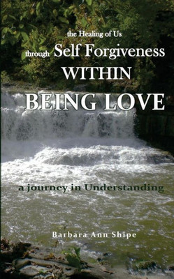 The Healing Of Us Through Self Forgiveness Within Being Love: A Journey In Understanding