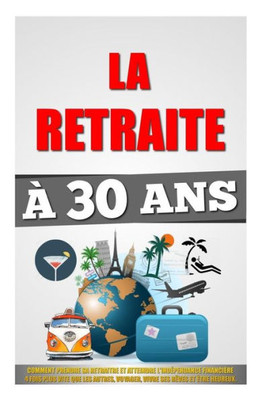 La Retraite À 30 Ans: Comment Prendre Sa Retraite Et Atteindre L'IndEpendance Financière 4 Fois Plus Vite Que Les Autres, Voyager, Vivre Ses Rêves Et Etre Heureux. (French Edition)