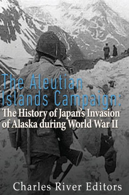 The Aleutian Islands Campaign: The History Of JapanS Invasion Of Alaska During World War Ii