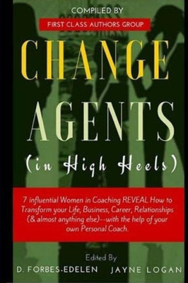 Change Agents In High Heels: 7 Influential Women In Coaching Reveal How To Transform Your Life, Business, Career, Relationships (& Almost Anything Else)-- With The Help Of Your Own Personal Coach