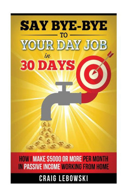 Say Bye-Bye To Your Day Job In 30 Days: How I Make $5000 Or More Per Month In Passive Income Working From Home