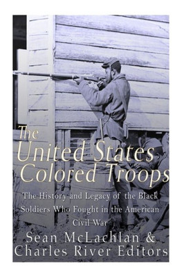 The United States Colored Troops: The History And Legacy Of The Black Soldiers Who Fought In The American Civil War