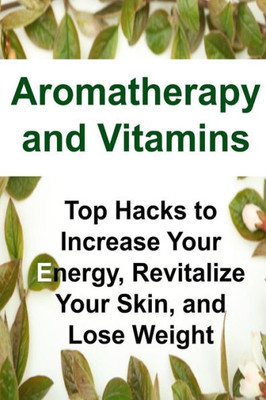 Aromatherapy And Vitamins: Top Hacks To Increase Your Energy, Revitalize Your Skin, And Lose Weight: Aromatherapy, Aromatherapy Book,Vitamins,Essential Oils,Essential Oils Book, Essential Oils Recipes