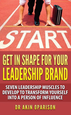 Get In Shape For Your Leadership Brand: Seven Leadership Muscles To Develop To Transform Yourself Into A Person Of Influence (Change Lane: Make Something Happen And Leave A Legacy)