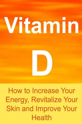 Vitamin D: How To Increase Your Energy, Revitalize Your Skin And Improve Your Health: Vitamin D, Vitamin D Facts, Vitamin D Info, Vitamin D Benefits, All About Vitamin D