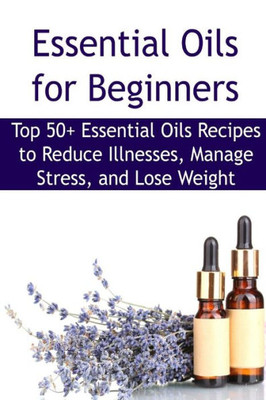 Essential Oils For Beginners: Top 50+ Essential Oils Recipes To Reduce Illnesses, Manage Stress, And Lose Weight: Essential Oils, Essential Oils ... Oils Books, Essential Oils For Beginners
