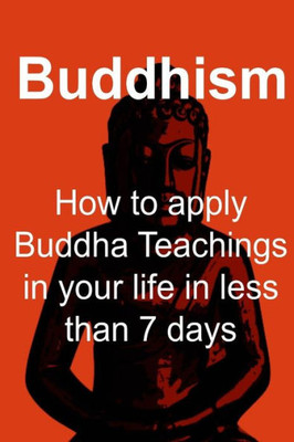 Buddhism: How To Apply Buddha Teachings In Your Life In Less Than 7 Days: Buddhism, Buddhism Book, Buddhism Guide, Buddhism Facts, Buddhism Info