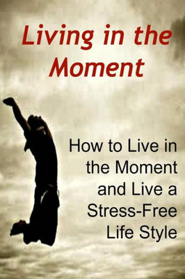 Living In The Moment: How To Live In The Moment And Live A Stress-Free Life Style: Stress-Free, Stress-Free Book, Stress-Free Tips, Stress-Free Ideas, Stress-Free Lifestyle