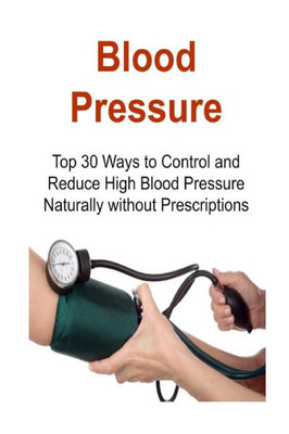 Blood Pressure: Top 30 Ways To Control And Reduce High Blood Pressure Naturally Without Prescriptions: Blood Pressure, Control Blood Pressure, Reduce Blood Pressure, Bp Monitoring,Lower Blood Pressure