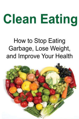 Clean Eating: How To Stop Eating Garbage, Lose Weight, And Improve Your Health: Clean Eating, Clean Eating Book, Clean Eating Tips, Healthy Eating, Clean Eating Guide