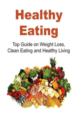 Healthy Eating: Top Guide On Weight Loss, Clean Eating And Healthy Living: Healthy Eating, Healthy Eating Tips, Healthy Eating Book,Weight Loss,Clean Eating