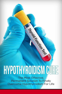 Hypothyroidism Cure: The Most Effective, Permanent Solution To Finally Overcome Hypothyroidism For Life