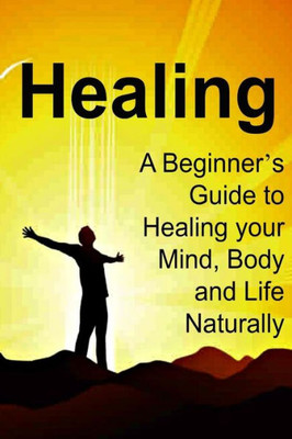 Healing: A Beginner?S Guide To Healing Your Mind, Body And Life Naturally: Healing, Healing Book, Healing Guide, Healing Facts, Healing Info