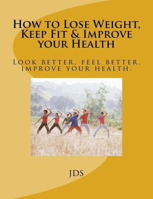 How To Lose Weight, Keep Fit & Improve Your Health: Look Better, Feel Better, Improve Your Health.