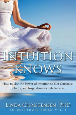 Intuition Knows: How To Use The Power Of Intuition To Get Clarity, Guidance, And Inspiration For Life Success (Success Power)