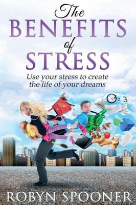 The Benefits Of Stress: Use Your Stress To Create The Life Of Your Dreams