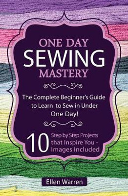 Sewing: One Day Sewing Mastery: The Complete Beginner'S Guide To Learn To Sew In Under 1 Day! - 10 Step By Step Projects That Inspire You - Images Included (Crafts For Everybody)