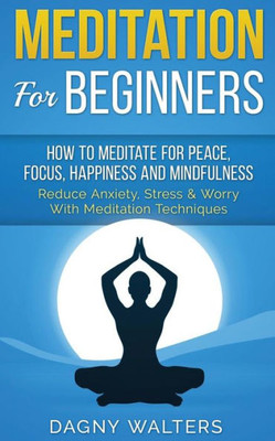 Meditation For Beginners: How To Meditate For Peace, Focus, Happiness And Mindfulness - Reduce Anxiety, Stress & Worry With Meditation Techniques