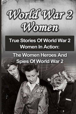World War 2 Women: True Stories Of World War 2 Women In Action: The Women Heroes And Spies Of World War 2 (World War 2 Women, Irma Grese, Holocaust Survivors)