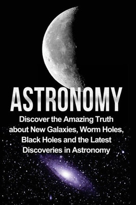 Astronomy: Astronomy For Beginners: Discover The Amazing Truth About New Galaxies, Worm Holes, Black Holes And The Latest Discoveries In Astronomy (Astronomy, Astronomy For Beginners, Astronomy 101)