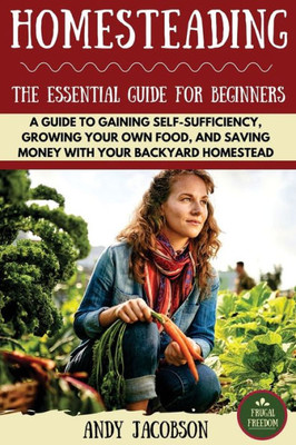 Homesteading: The Essential Homesteading Guide To Gaining Self-Sufficiency, Growing Your Own Food, And Saving Money With Your Backyard Homestead