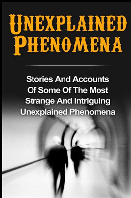 Unexplained Phenomena: Stories And Accounts Of Some Of The Most Strange And Intriguing Unexplained Phenomena (True Paranormal Hauntings, True Ghost ... Ghost Stories And Hauntings, Ghost Stories)