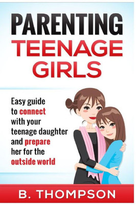 Parenting Teenage Girls: Easy Guide To Connect With Your Daughter And Prepare He (Teenage Girls Parenting, Parenting Teens, Parenting Teenagers, Parenting Teens With Love And Logic)