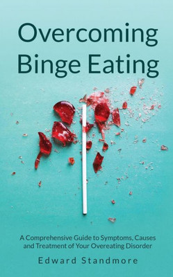 Overcoming Binge Eating: A Comprehensive Guide To Symptoms, Causes And Treatment Of Your Overeating Disorder