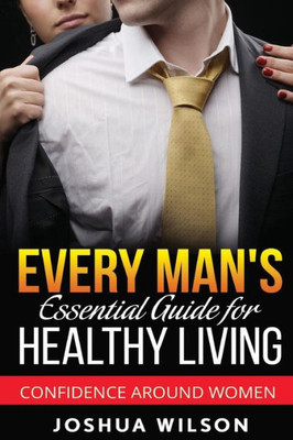 Every Man'S Essential Guide For Healthy Living: Confidence Around Women (Be Healthy, Be Confident, Achieve Personal Growth)