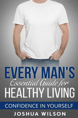 Every Man'S Essential Guide For Healthy Living: Confidence In Yourself (Be Healthy, Be Confident, Achieve Personal Growth)