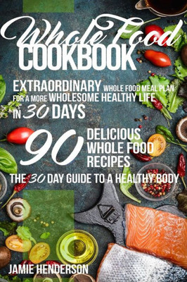 Whole Food Diet Cookbook: Extraordinary Whole Food Meal Plan For A More Wholesome Healthy Life In 30 Days - 90 Delicious Whole Food Recipes (The 30 Day Guide To A Healthy Body)