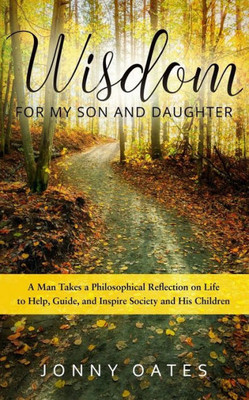 Wisdom For My Son And Daughter: A Man Takes A Philosophical Reflection On Life To Help, Guide, And Inspire Society And His Children