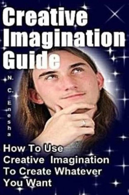 Creative Imagination Guide: How To Use Creative Imagination To Create Whatever You Want,