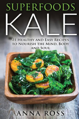 Superfoods Kale: 21 Healthy And Easy Recipes To Nourish The Mind, Body And Soul