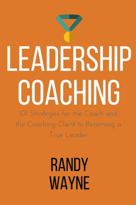 Leadership Coaching: 101 Strategies For The Coach And The Coaching Client To Becoming A True Leader