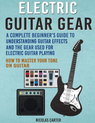 Electric Guitar Gear: A Complete Beginner'S Guide To Understanding Guitar Effects And The Gear Used For Electric Guitar Playing & How To Master Your Tone On Guitar (Guitar Mastery)