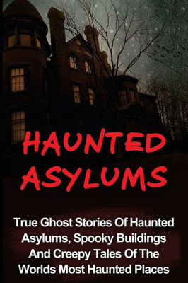 Haunted Asylums: True Ghost Stories Of Haunted Asylums, Spooky Buildings And Creepy Tales Of The Worlds Most Haunted Places (Haunted Asylums, True ... Ghost Stories And Hauntings, True Paranormal)