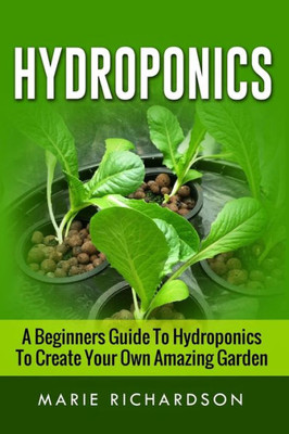 Hydroponics: A Beginners Guide To Hydroponics To Create Your Own Amazing Garden