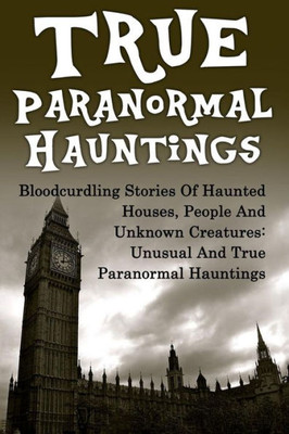 True Paranormal Hauntings: Bloodcurdling Stories Of Haunted Houses, People And Unknown Creatures: Unusual And True Paranormal Hauntings (True ... Ghost Stories, Unexplained Phenomena)