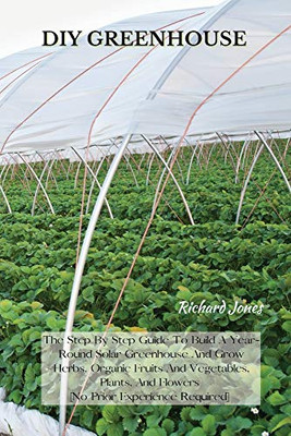 DIY Greenhouse: The Step By Step Guide To Build A Year-Round Solar Greenhouse And Grow Herbs, Organic Fruits And Vegetables, Plants, And Flowers [No Prior Experience Required] - 9781802227338