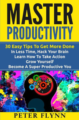 Master Productivity - 30 Easy Tips To Get More Done In Less Time, Hack Your Brain, Learn How To Take Action, Grow Yourself, Become A Super Productive ... Time Management, Automate Everything)