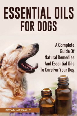 Essential Oils For Dogs: A Complete Guide Of Natural Remedies And Essential Oils To Care For Your Dog