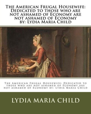 The American Frugal Housewife: Dedicated To Those Who Are Not Ashamed Of Economy Are Not Ashamed Of Economy By: Lydia Maria Child