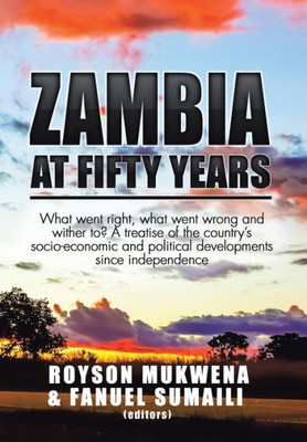 Zambia At Fifty Years: What Went Right, What Went Wrong And Wither To? A Treatise Of The Country'S Socio-Economic And Political Developments Since Independence