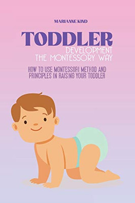 Toddler Development The Montessori Way: How to Use Montessori Method and Principles in Raising Your Toddler - Paperback