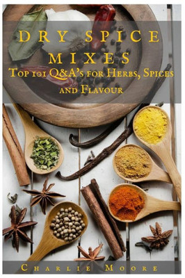 Dry Spice Mixes: Top 101 Q&A?S For Herbs, Spices And Flavour [A Spices And Seasoning And Herbs Cookbook] (Charlie'S 101 Q&A'S)