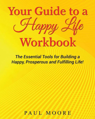 Your Guide To A Happy Life Workbook: The Essential Tools For Building A Happy, Prosperous And Fulfilling Life!