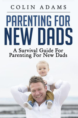 Parenting For New Dads: A Survival Guide For Parenting For New Dads (New Dads, Parenting For New Dads, New Parent, A Parents Guide, New Dads Survival Guide)